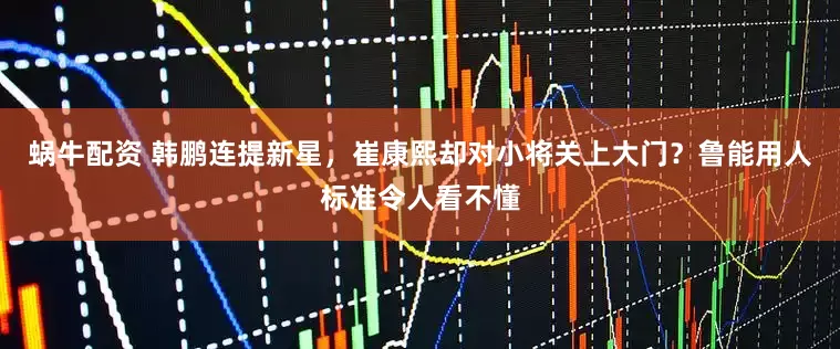 蜗牛配资 韩鹏连提新星，崔康熙却对小将关上大门？鲁能用人标准令人看不懂