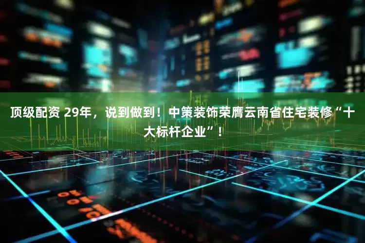 顶级配资 29年，说到做到！中策装饰荣膺云南省住宅装修“十大标杆企业”！