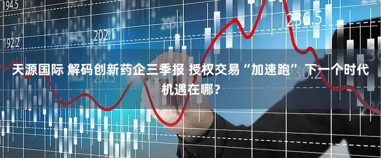 天源国际 解码创新药企三季报 授权交易“加速跑” 下一个时代机遇在哪？