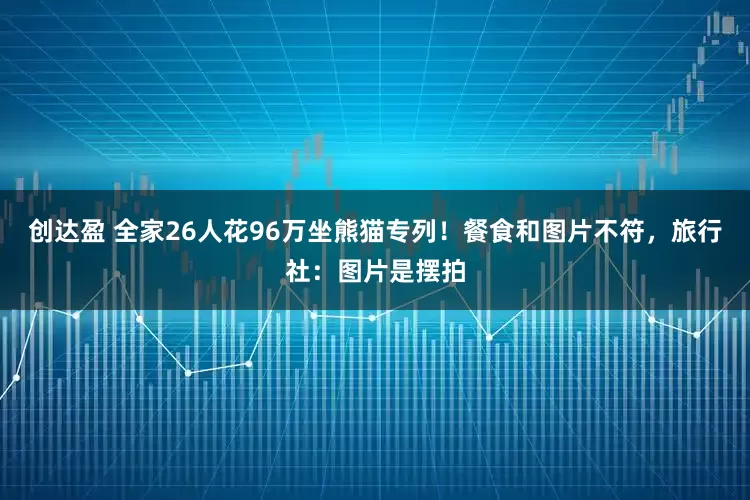 创达盈 全家26人花96万坐熊猫专列！餐食和图片不符，旅行社：图片是摆拍