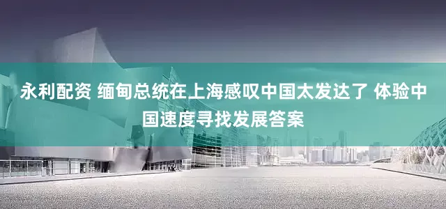 永利配资 缅甸总统在上海感叹中国太发达了 体验中国速度寻找发展答案