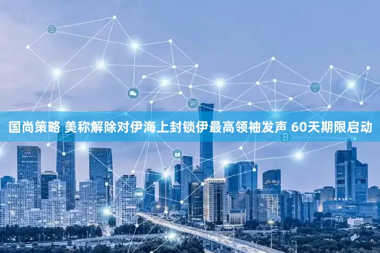 国尚策略 美称解除对伊海上封锁伊最高领袖发声 60天期限启动